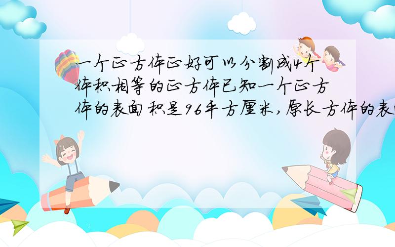 一个正方体正好可以分割成4个体积相等的正方体已知一个正方体的表面积是96平方厘米,原长方体的表面积是?体积是