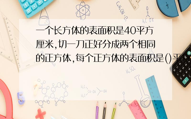 一个长方体的表面积是40平方厘米,切一刀正好分成两个相同的正方体,每个正方体的表面积是()平方厘米,体积是()立方厘米