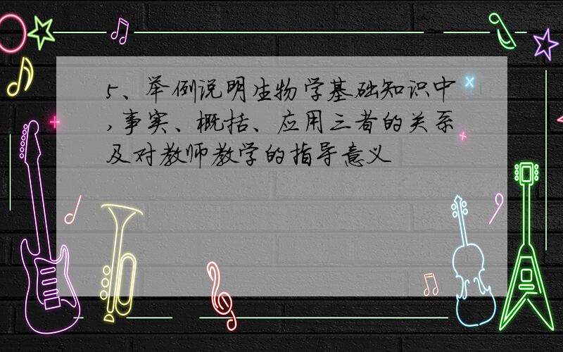 5、举例说明生物学基础知识中,事实、概括、应用三者的关系及对教师教学的指导意义