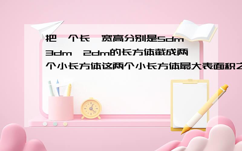 把一个长、宽高分别是5dm,3dm,2dm的长方体截成两个小长方体这两个小长方体最大表面积之和是【 】平方分米