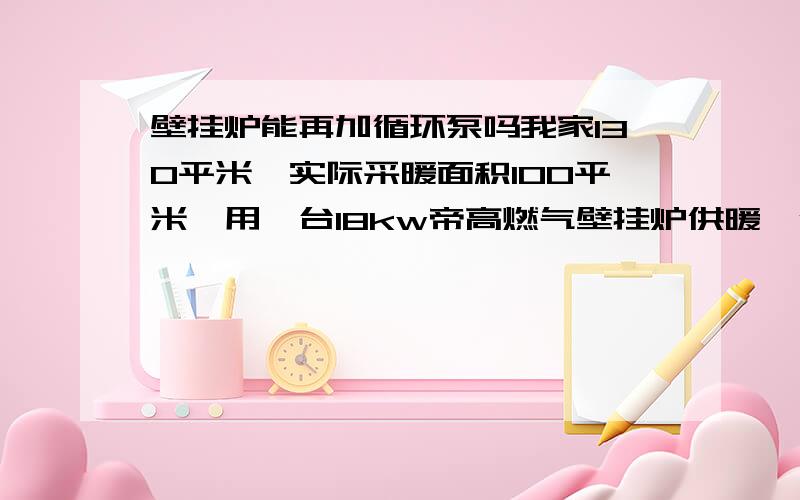 壁挂炉能再加循环泵吗我家130平米,实际采暖面积100平米,用一台18kw帝高燃气壁挂炉供暖,供水很热60度,回水微热,有一根回水管很凉,室温只有10度.分水器有4路,管道疏通过.有人说管线太长造成