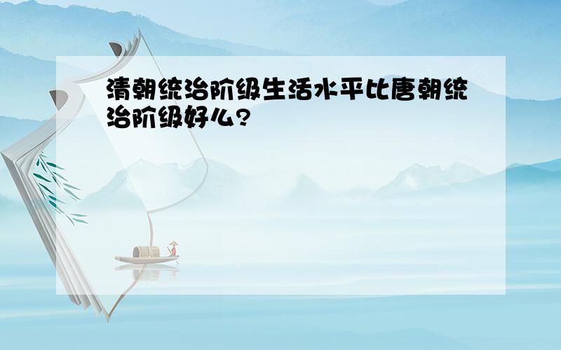 清朝统治阶级生活水平比唐朝统治阶级好么?