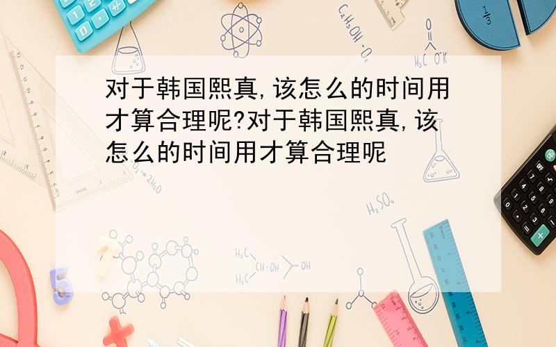 对于韩国熙真,该怎么的时间用才算合理呢?对于韩国熙真,该怎么的时间用才算合理呢