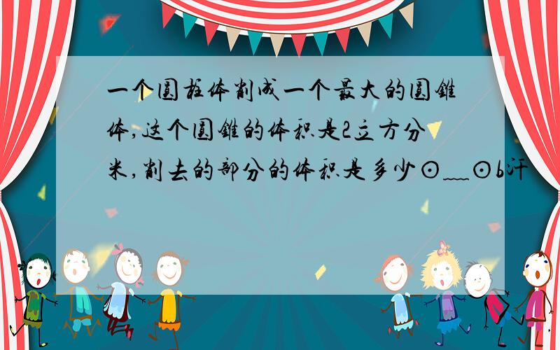 一个圆柱体削成一个最大的圆锥体,这个圆锥的体积是2立方分米,削去的部分的体积是多少⊙﹏⊙b汗