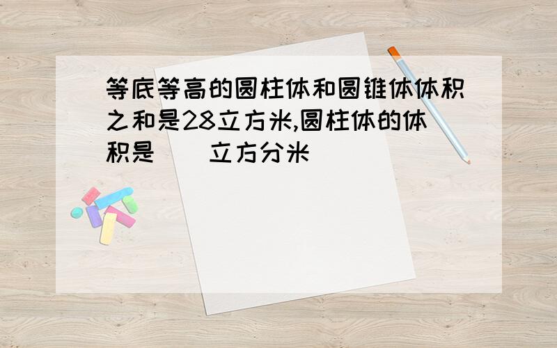 等底等高的圆柱体和圆锥体体积之和是28立方米,圆柱体的体积是（）立方分米