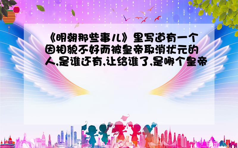 《明朝那些事儿》里写道有一个因相貌不好而被皇帝取消状元的人,是谁还有,让给谁了,是哪个皇帝