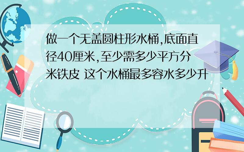 做一个无盖圆柱形水桶,底面直径40厘米,至少需多少平方分米铁皮 这个水桶最多容水多少升