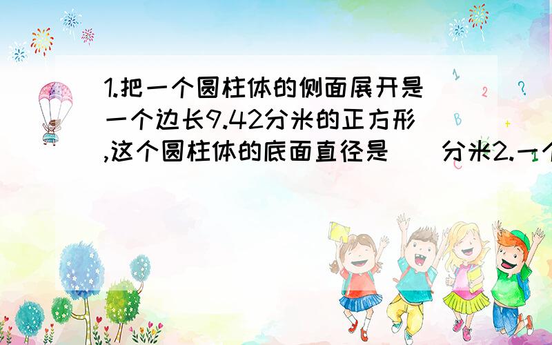 1.把一个圆柱体的侧面展开是一个边长9.42分米的正方形,这个圆柱体的底面直径是（）分米2.一个高为2厘米的圆柱体,侧面积是12.56平方厘米,他的底面直径是（）厘米·3.一个圆锥与同他等底等