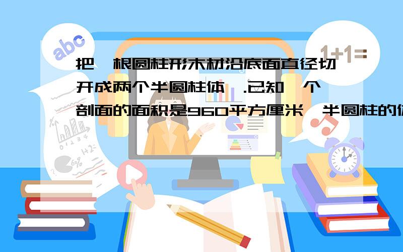 把一根圆柱形木材沿底面直径切开成两个半圆柱体,.已知一个剖面的面积是960平方厘米,半圆柱的体积是3014.4方厘米.求原来圆柱形木材的体积和表面积.原来的体积