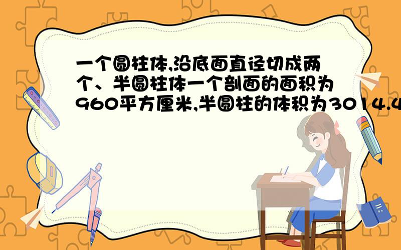 一个圆柱体,沿底面直径切成两个、半圆柱体一个剖面的面积为960平方厘米,半圆柱的体积为3014.4立方厘米,