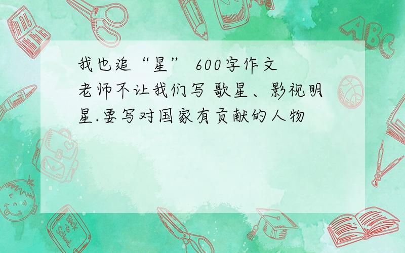 我也追“星” 600字作文 老师不让我们写 歌星、影视明星.要写对国家有贡献的人物