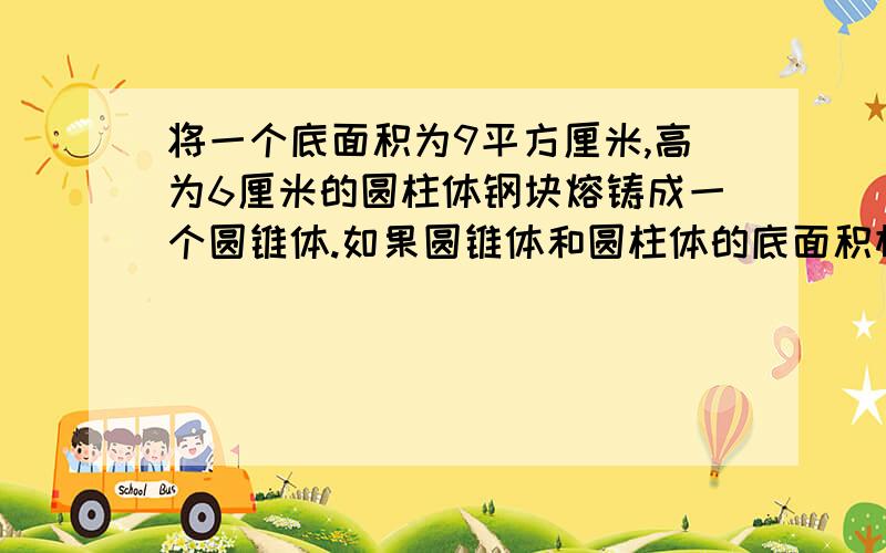 将一个底面积为9平方厘米,高为6厘米的圆柱体钢块熔铸成一个圆锥体.如果圆锥体和圆柱体的底面积相等,那么圆锥的高是（）厘米；如果圆锥体和圆柱体的高相等,那么圆锥体的底面积是（）