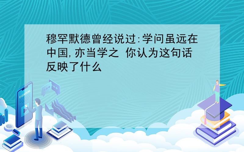 穆罕默德曾经说过:学问虽远在中国,亦当学之 你认为这句话反映了什么