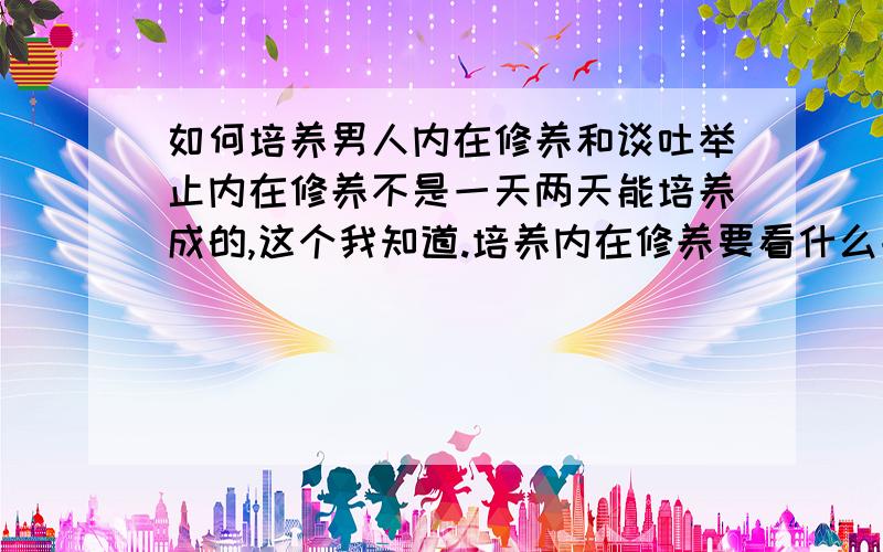 如何培养男人内在修养和谈吐举止内在修养不是一天两天能培养成的,这个我知道.培养内在修养要看什么书?我感觉我的口才好笨哦!有什么办法可以将我的的口才变的很好!因为我喜欢上了个