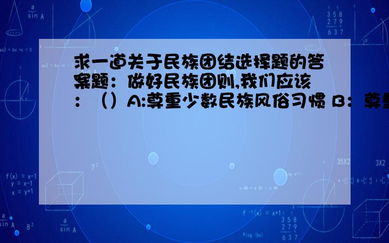 求一道关于民族团结选择题的答案题：做好民族团则,我们应该：（）A:尊重少数民族风俗习惯 B：尊重各民族的宗教信仰 C：尊重各民族的语言文D：把做好民族团结不仅仅看作国家的事情,也