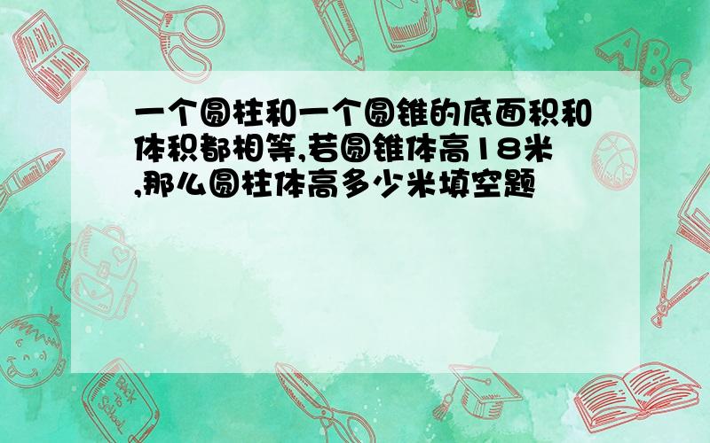 一个圆柱和一个圆锥的底面积和体积都相等,若圆锥体高18米,那么圆柱体高多少米填空题