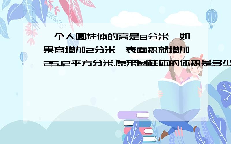 一个人圆柱体的高是8分米,如果高增加2分米,表面积就增加25.12平方分米.原来圆柱体的体积是多少立方分米