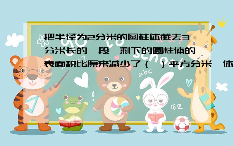 把半径为2分米的圆柱体截去3分米长的一段,剩下的圆柱体的表面积比原来减少了（ ）平方分米,体积比原来减少了（ ）平方分米 清楚点!