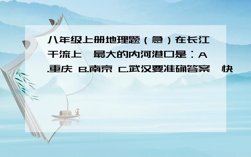 八年级上册地理题（急）在长江干流上,最大的内河港口是：A.重庆 B.南京 C.武汉要准确答案,快