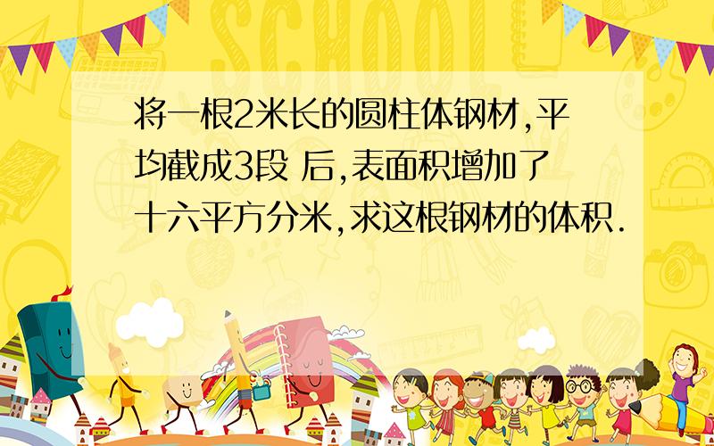 将一根2米长的圆柱体钢材,平均截成3段 后,表面积增加了十六平方分米,求这根钢材的体积.