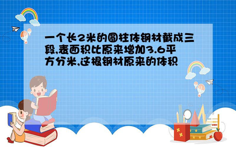 一个长2米的圆柱体钢材截成三段,表面积比原来增加3.6平方分米,这根钢材原来的体积