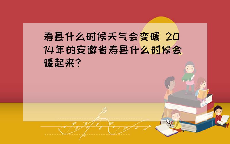 寿县什么时候天气会变暖 2014年的安徽省寿县什么时候会暖起来?