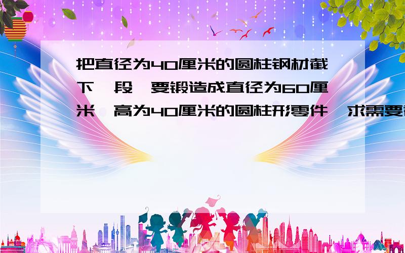 把直径为40厘米的圆柱钢材截下一段,要锻造成直径为60厘米,高为40厘米的圆柱形零件,求需要截下多长的