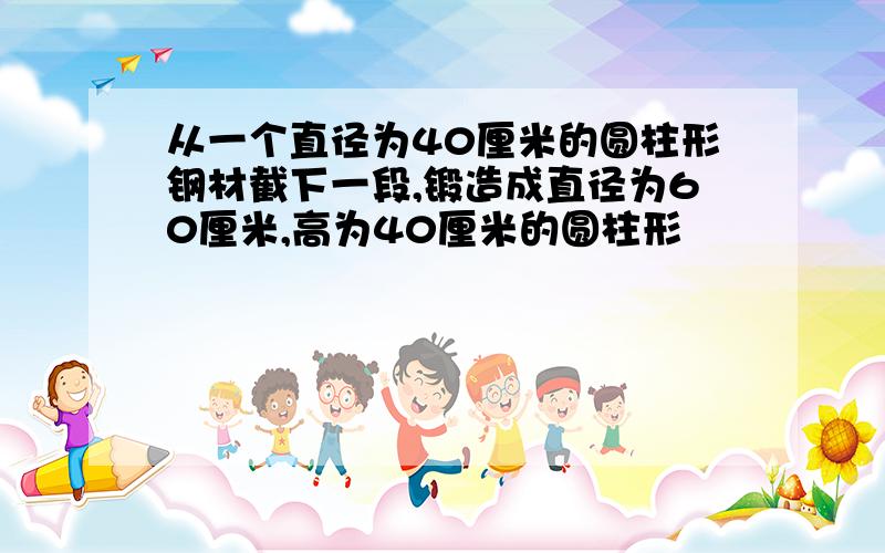 从一个直径为40厘米的圆柱形钢材截下一段,锻造成直径为60厘米,高为40厘米的圆柱形