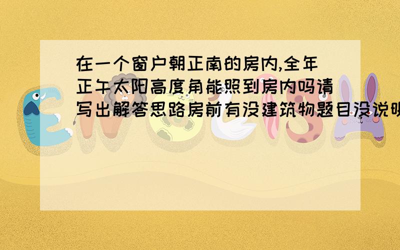 在一个窗户朝正南的房内,全年正午太阳高度角能照到房内吗请写出解答思路房前有没建筑物题目没说明，但房子纬度在北纬30度