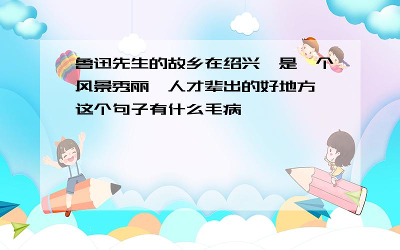 鲁迅先生的故乡在绍兴,是一个风景秀丽,人才辈出的好地方 这个句子有什么毛病