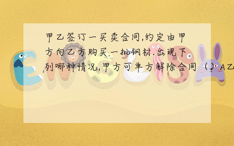 甲乙签订一买卖合同,约定由甲方向乙方购买一批钢材.出现下列哪种情况,甲方可单方解除合同（）A乙方正在进行某项技术改造,无法按期发货B乙方因一场意外火灾,暂时无法发货C乙方迟延交