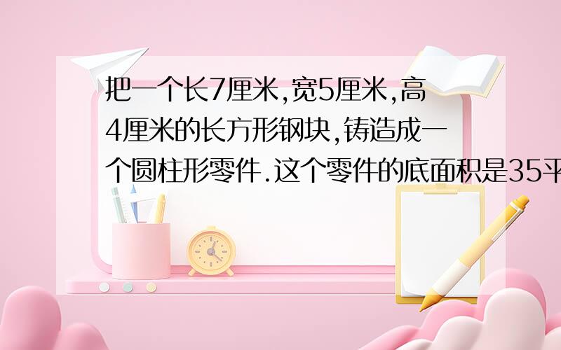 把一个长7厘米,宽5厘米,高4厘米的长方形钢块,铸造成一个圆柱形零件.这个零件的底面积是35平方厘米,高