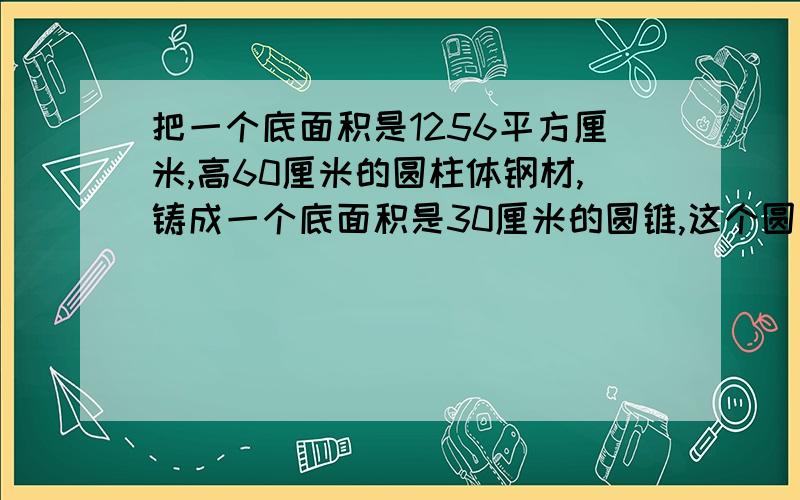 把一个底面积是1256平方厘米,高60厘米的圆柱体钢材,铸成一个底面积是30厘米的圆锥,这个圆锥的高是多少?最好手写用方程列式,思路清晰最重要!