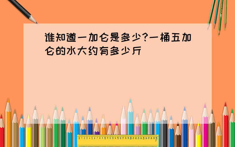 谁知道一加仑是多少?一桶五加仑的水大约有多少斤