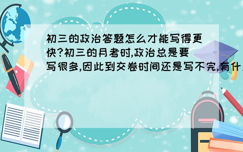 初三的政治答题怎么才能写得更快?初三的月考时,政治总是要写很多,因此到交卷时间还是写不完,有什么好的方法或者捷径可以在交卷时间还是写完吗?