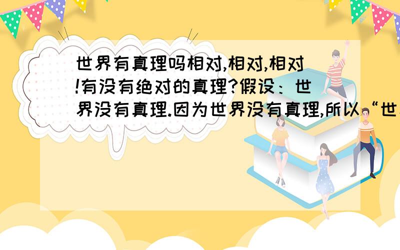 世界有真理吗相对,相对,相对!有没有绝对的真理?假设：世界没有真理.因为世界没有真理,所以“世界没有真理”是相对的的,所以世界有真理.假设不成立.但真里是什么啊?或者,人的思维逻辑