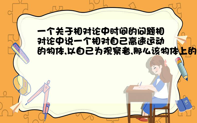 一个关于相对论中时间的问题相对论中说一个相对自己高速运动的物体,以自己为观察者,那么该物体上的时间要变慢.现在假如一个宇航员乘坐高速运动的宇宙飞船在太空飞行几年后回到地球