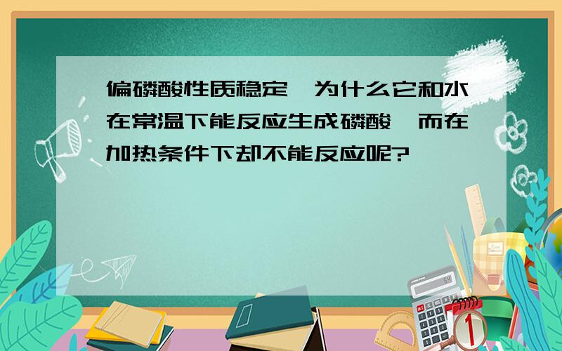 偏磷酸性质稳定,为什么它和水在常温下能反应生成磷酸,而在加热条件下却不能反应呢?