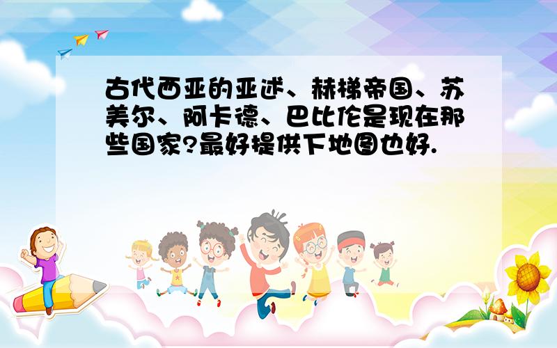 古代西亚的亚述、赫梯帝国、苏美尔、阿卡德、巴比伦是现在那些国家?最好提供下地图也好.