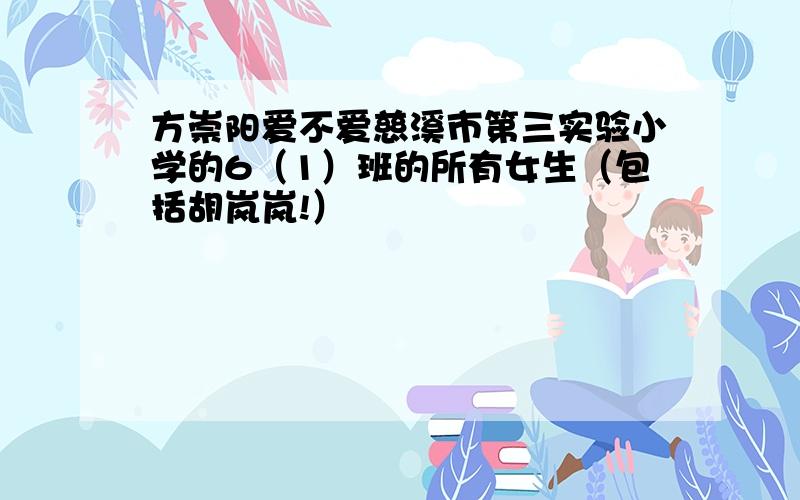 方崇阳爱不爱慈溪市第三实验小学的6（1）班的所有女生（包括胡岚岚!）