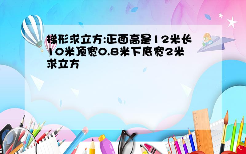 梯形求立方:正面高是12米长10米顶宽0.8米下底宽2米求立方