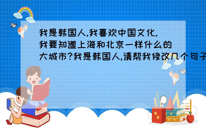 我是韩国人.我喜欢中国文化.我要知道上海和北京一样什么的大城市?我是韩国人,请帮我修改几个句子.