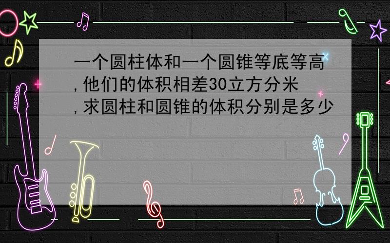 一个圆柱体和一个圆锥等底等高,他们的体积相差30立方分米,求圆柱和圆锥的体积分别是多少