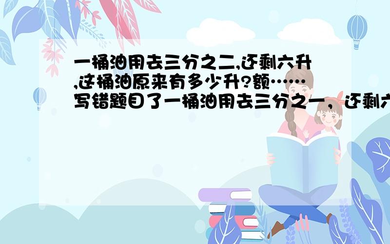 一桶油用去三分之二,还剩六升,这桶油原来有多少升?额……写错题目了一桶油用去三分之一，还剩六升，这桶油原来有多少升？