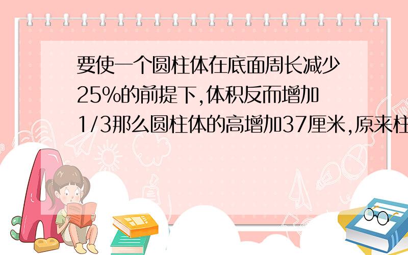 要使一个圆柱体在底面周长减少25%的前提下,体积反而增加1/3那么圆柱体的高增加37厘米,原来柱体的高?