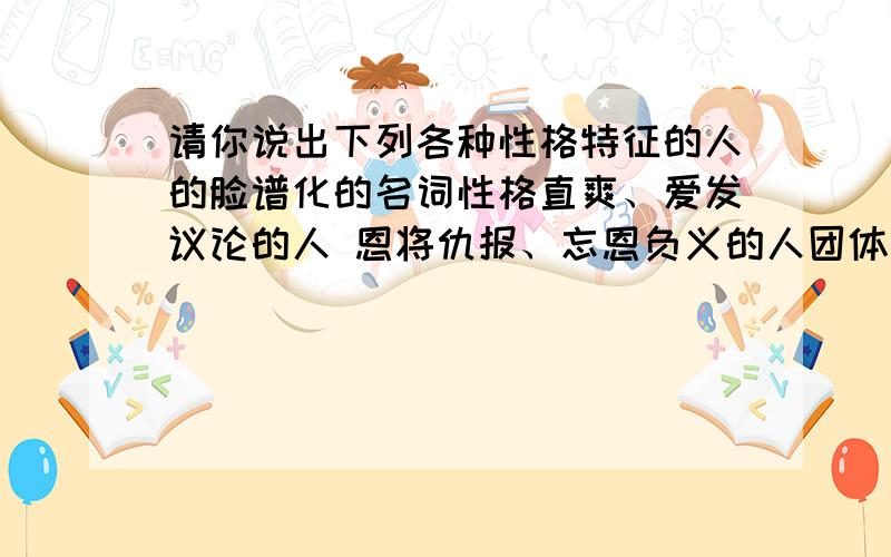 请你说出下列各种性格特征的人的脸谱化的名词性格直爽、爱发议论的人 恩将仇报、忘恩负义的人团体中起主导作用的人 吝啬钱财、一毛不拔的人事后才提出办法或意见的人