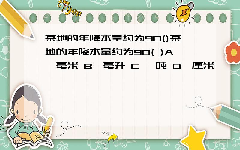 某地的年降水量约为90()某地的年降水量约为90( )A、毫米 B、毫升 C 、吨 D、厘米