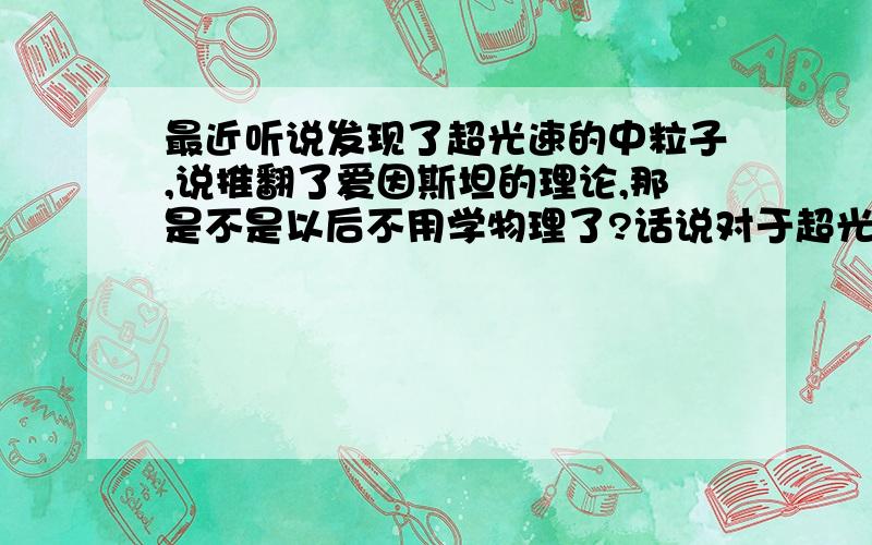 最近听说发现了超光速的中粒子,说推翻了爱因斯坦的理论,那是不是以后不用学物理了?话说对于超光速会穿越,感到很费解啊貌似我记得有个公式是 路程等于速度乘以时间，也就是速度与时