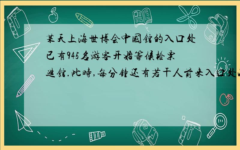 某天上海世博会中国馆的入口处已有945名游客开始等候检票进馆.此时,每分钟还有若干人前来入口处准备进馆.这样,如果打开4个检票口,15分钟游客可以全部进馆；如果打开8个检票口,7分钟游