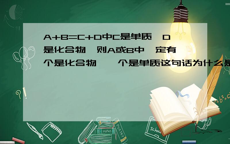 A+B=C+D中C是单质,D是化合物,则A或B中一定有一个是化合物,一个是单质这句话为什么是错的?